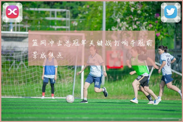 篮网冲击总冠军关键战打响夺冠前景成焦点