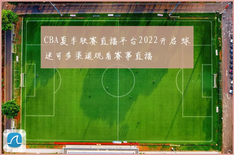 CBA夏季联赛直播平台2022开启 球迷可多渠道观看赛事直播