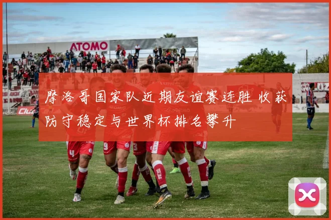 摩洛哥国家队近期友谊赛连胜 收获防守稳定与世界杯排名攀升