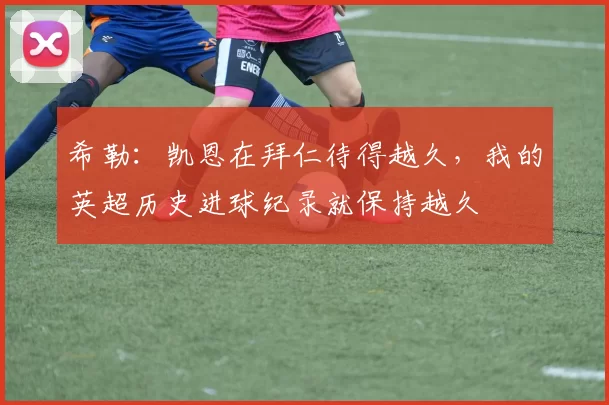 希勒：凯恩在拜仁待得越久，我的英超历史进球纪录就保持越久