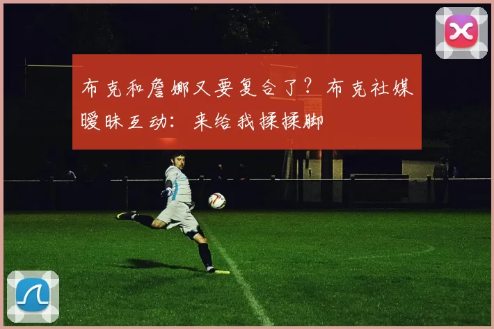 布克和詹娜又要复合了？布克社媒暧昧互动：来给我揉揉脚