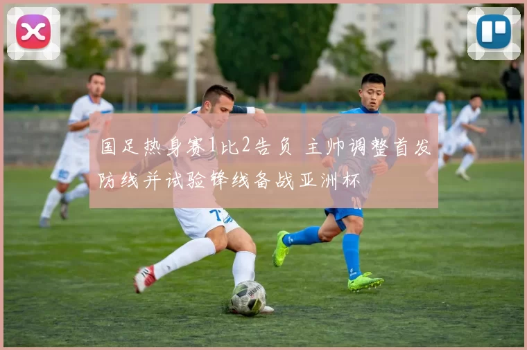 国足热身赛1比2告负 主帅调整首发防线并试验锋线备战亚洲杯