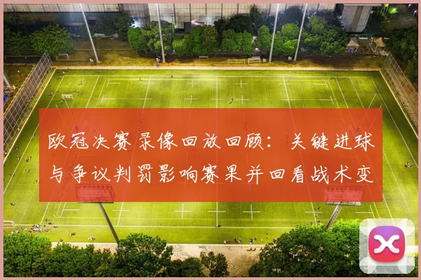 欧冠决赛录像回放回顾：关键进球与争议判罚影响赛果并回看战术变动