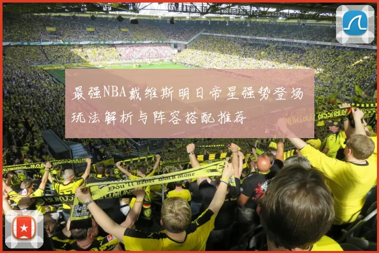 最强NBA戴维斯明日帝星强势登场 玩法解析与阵容搭配推荐