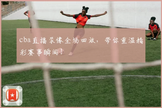 cba直播录像全场回放，带你重温精彩赛事瞬间！