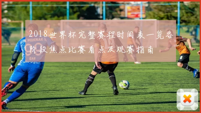 2018世界杯完整赛程时间表一览各阶段焦点比赛看点及观赛指南