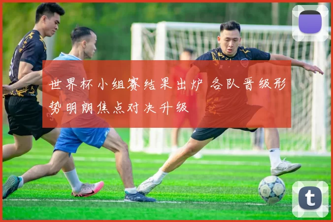 世界杯小组赛结果出炉 各队晋级形势明朗焦点对决升级
