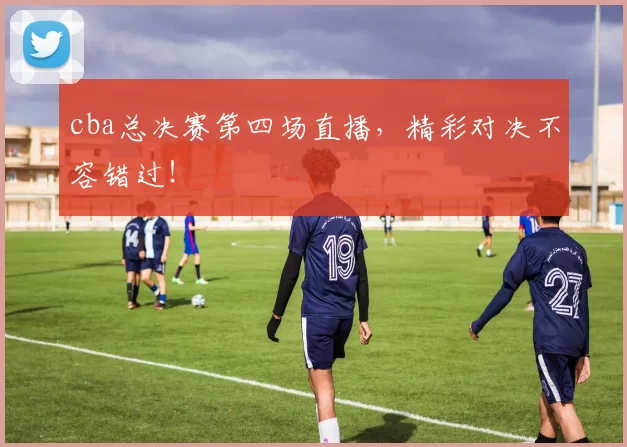 cba总决赛第四场直播，精彩对决不容错过！