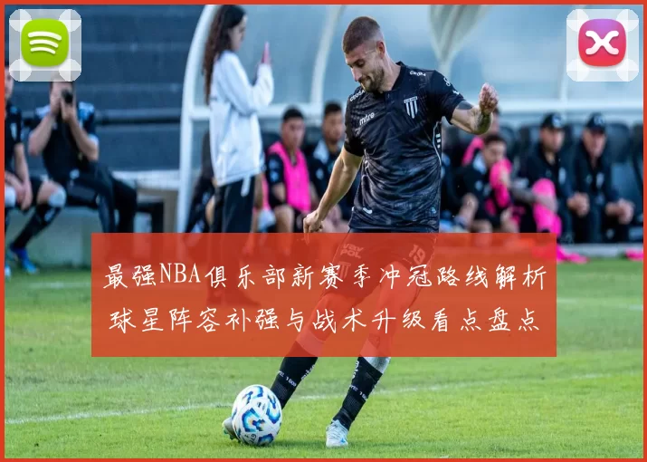 最强NBA俱乐部新赛季冲冠路线解析 球星阵容补强与战术升级看点盘点