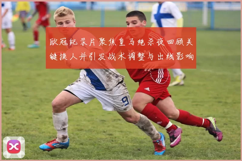 欧冠纪录片聚焦皇马绝杀夜回顾关键换人并引发战术调整与出线影响
