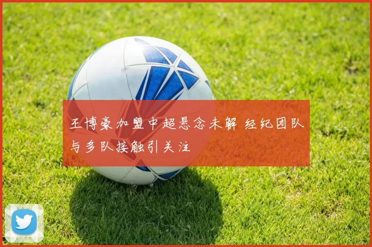 王博豪加盟中超悬念未解 经纪团队与多队接触引关注