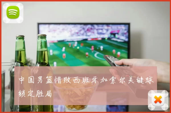 中国男篮惜败西班牙加索尔关键球锁定胜局