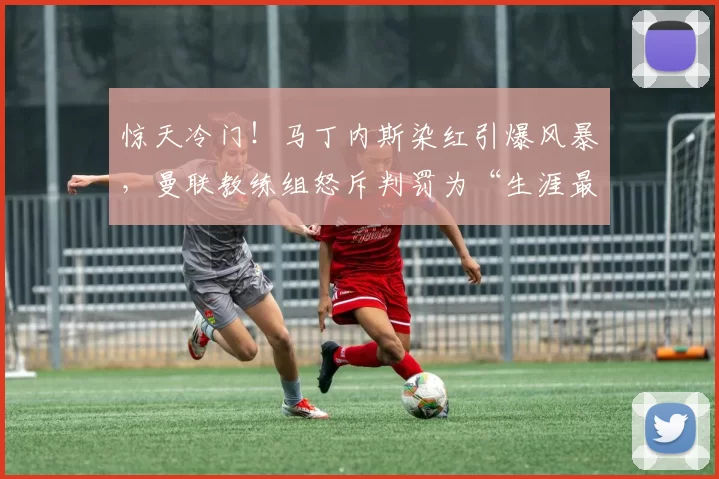 惊天冷门！马丁内斯染红引爆风暴，曼联教练组怒斥判罚为“生涯最差”！