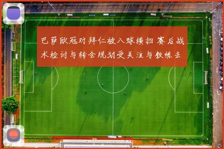 巴萨欧冠对拜仁被八球横扫 赛后战术检讨与转会规划受关注与教练去留讨论