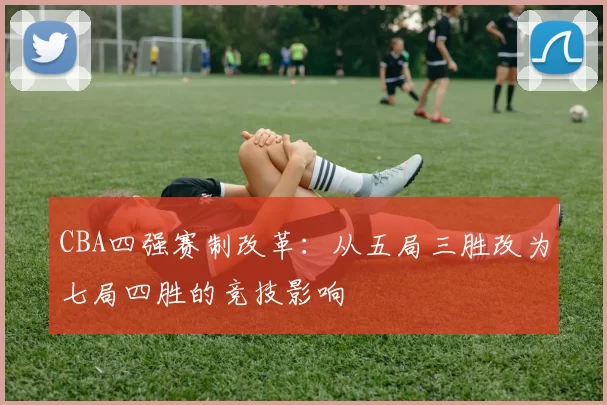 CBA四强赛制改革：从五局三胜改为七局四胜的竞技影响