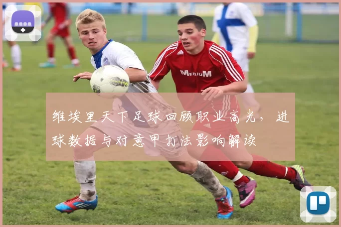 维埃里天下足球回顾职业高光，进球数据与对意甲打法影响解读