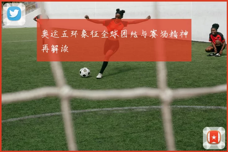 奥运五环象征全球团结与赛场精神再解读