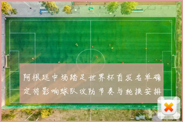 阿根廷中场踏足世界杯首发名单确定将影响球队攻防节奏与轮换安排