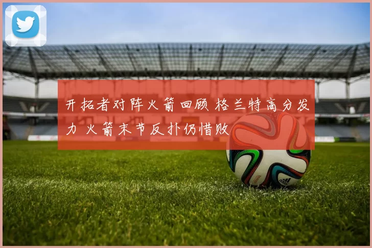 开拓者对阵火箭回顾 格兰特高分发力 火箭末节反扑仍惜败