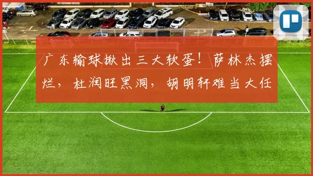 广东输球揪出三大软蛋！萨林杰摆烂，杜润旺黑洞，胡明轩难当大任