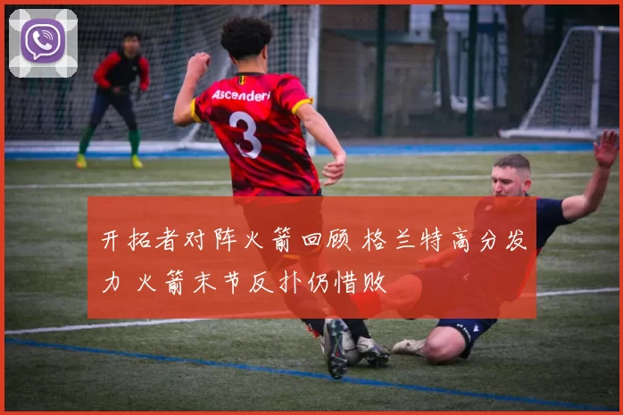 开拓者对阵火箭回顾 格兰特高分发力 火箭末节反扑仍惜败