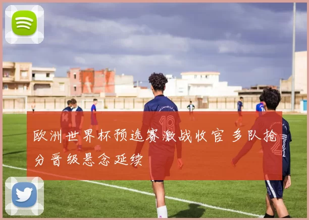 欧洲世界杯预选赛激战收官 多队抢分晋级悬念延续