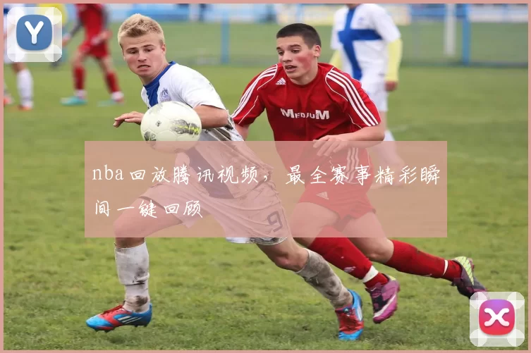 nba回放腾讯视频，最全赛事精彩瞬间一键回顾