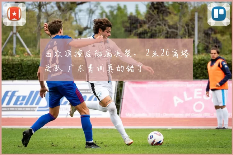 当众顶撞后彻底决裂， 2米26高塔离队 广东青训真的错了