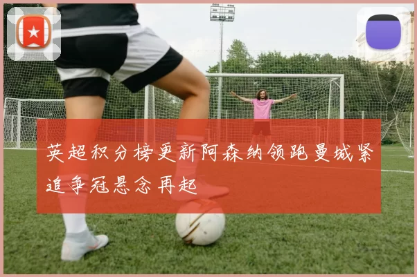 英超积分榜更新阿森纳领跑曼城紧追争冠悬念再起