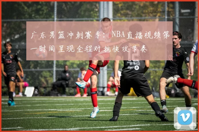 广东男篮冲刺赛季：NBA直播视频第一时间呈现全程对抗快攻节奏