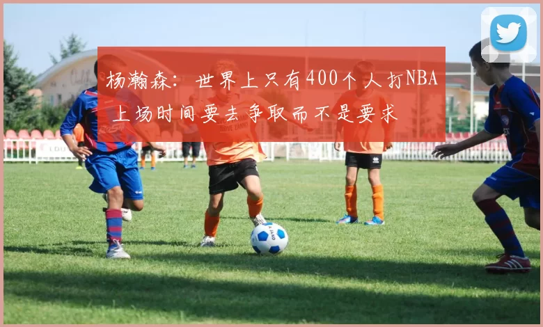 杨瀚森：世界上只有400个人打NBA 上场时间要去争取而不是要求