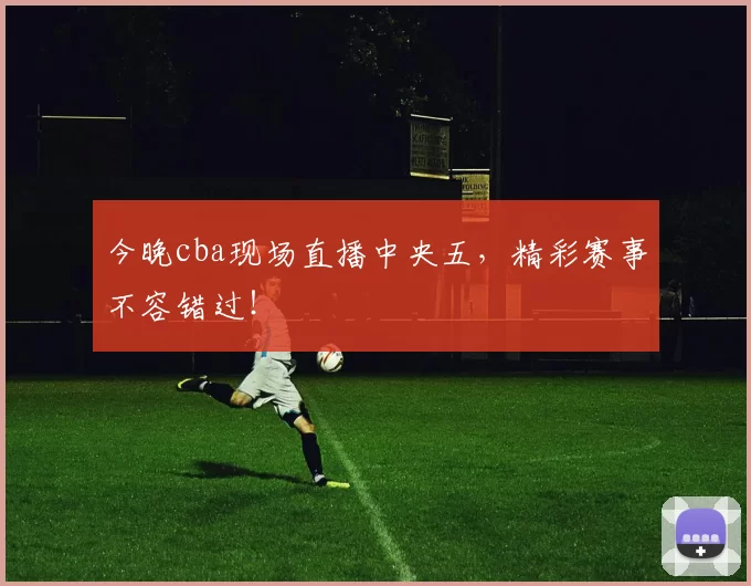 今晚cba现场直播中央五，精彩赛事不容错过！