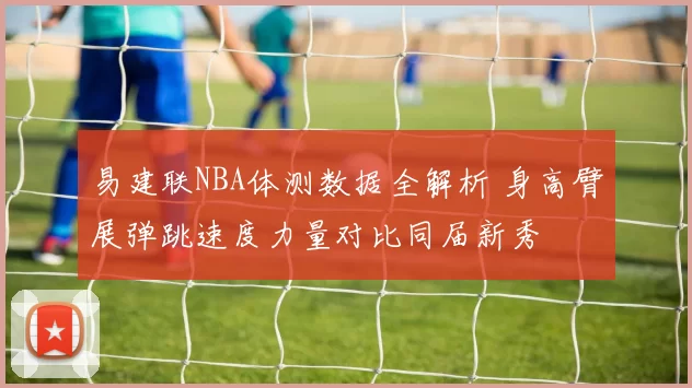易建联NBA体测数据全解析 身高臂展弹跳速度力量对比同届新秀