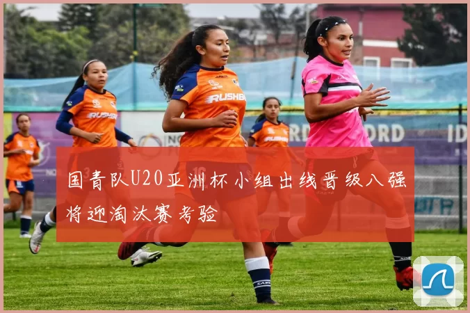 国青队U20亚洲杯小组出线晋级八强将迎淘汰赛考验